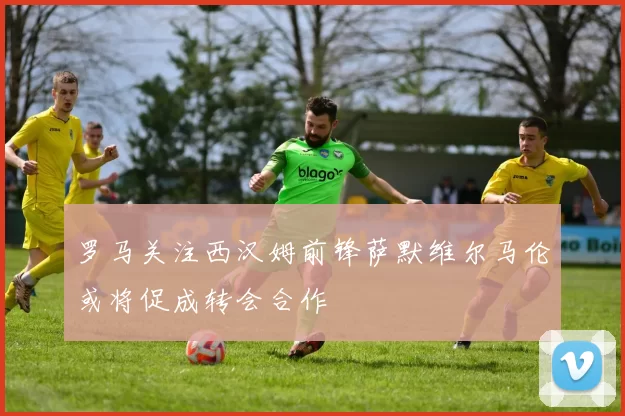 罗马关注西汉姆前锋萨默维尔马伦或将促成转会合作